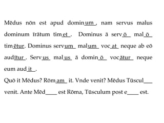 um
Mēdus nōn est apud domin____, nam servus malus

dominum īrātum tim___.
                  et       Dominus ā serv___ mal___
                                         ō       ō
tim____. Dominus serv____ mal____ voc___ neque ab eō
   ētur              um      um       at
aud____. Serv___ mal___ ā domin___ voc_____ neque
   ītur      us     us          ō     ātur
eum aud___.
       it
Quō it Mēdus? Rōm____ it. Vnde venit? Mēdus Tūscul___
                 am
venit. Ante Mēd____ est Rōma, Tūsculum post e____ est.
 