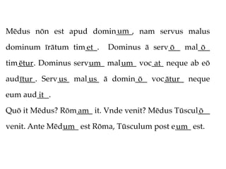 um
Mēdus nōn est apud domin____, nam servus malus

dominum īrātum tim___.
                  et       Dominus ā serv___ mal___
                                         ō       ō
tim____. Dominus serv____ mal____ voc___ neque ab eō
   ētur              um      um       at
aud____. Serv___ mal___ ā domin___ voc_____ neque
   ītur      us     us          ō     ātur
eum aud___.
       it
Quō it Mēdus? Rōm____ it. Vnde venit? Mēdus Tūscul___
                 am                               ō
venit. Ante Mēd____ est Rōma, Tūsculum post e____ est.
               um                            um
 