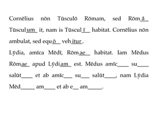 Cornēlius   nōn   Tūsculō      Rōmam,   sed       ā
                                              Rōm___
      um                     ī
Tūscul____ it, nam is Tūscul___ habitat. Cornēlius nōn

ambulat, sed equ___ veh____.
                ō      itur

Lȳdia, amīca Mēdī, Rōm____ habitat. Iam Mēdus
                      ae

Rōm___ apud Lȳdi____ est. Mēdus amīc____ su____
   ae           am

salūt____ et ab amīc___ su___ salūt____, nam Lȳdia

Mēd_____ am____ et ab e__ am_____.
 