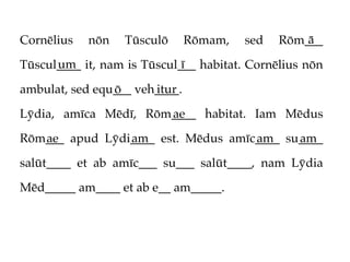 Cornēlius   nōn   Tūsculō      Rōmam,   sed       ā
                                              Rōm___
      um                     ī
Tūscul____ it, nam is Tūscul___ habitat. Cornēlius nōn

ambulat, sed equ___ veh____.
                ō      itur

Lȳdia, amīca Mēdī, Rōm____ habitat. Iam Mēdus
                      ae

Rōm___ apud Lȳdi____ est. Mēdus amīc____ su____
   ae           am                  am     am

salūt____ et ab amīc___ su___ salūt____, nam Lȳdia

Mēd_____ am____ et ab e__ am_____.
 