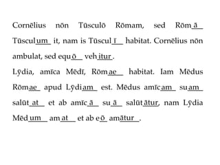 Cornēlius   nōn   Tūsculō      Rōmam,   sed       ā
                                              Rōm___
      um                     ī
Tūscul____ it, nam is Tūscul___ habitat. Cornēlius nōn

ambulat, sed equ___ veh____.
                ō      itur

Lȳdia, amīca Mēdī, Rōm____ habitat. Iam Mēdus
                      ae

Rōm___ apud Lȳdi____ est. Mēdus amīc____ su____
   ae           am                  am     am
      at             ā     ā       ātur
salūt____ et ab amīc___ su___ salūt____, nam Lȳdia
   um      at          ō    ātur
Mēd_____ am____ et ab e__ am_____.
 