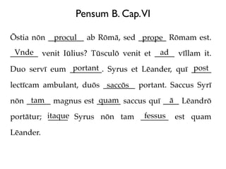 Pensum B. Cap.VI

Ōstia nōn _________ ab Rōmā, sed _______ Rōmam est.
           procul                 prope
 Vnde                                   ad
_______ venit Iūlius? Tūsculō venit et _____ vīllam it.
               portant                         post
Duo servī eum ________. Syrus et Lēander, quī _____

lectīcam ambulant, duōs ________ portant. Saccus Syrī
                         saccōs
     tam              quam                ā
nōn ______ magnus est ______ saccus quī ____ Lēandrō

portātur; itaque Syrus nōn tam _______ est quam
          _____                 fessus

Lēander.
 