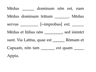 Mēdus ______ dominum nōn est, nam

Mēdus dominum īrātum _______. Mēdus

servus _________ [=improbus] est; ______

Mēdus et Iūlius nōn _________, sed inimīcī

sunt. Via Latīna, quae est ______ Rōmam et

Capuam, nōn tam _______ est quam _____

Appia.
 