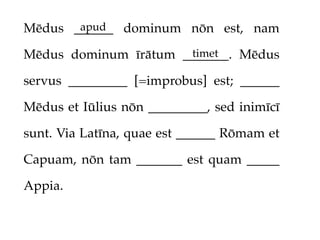 apud
Mēdus ______ dominum nōn est, nam
                      timet
Mēdus dominum īrātum _______. Mēdus

servus _________ [=improbus] est; ______

Mēdus et Iūlius nōn _________, sed inimīcī

sunt. Via Latīna, quae est ______ Rōmam et

Capuam, nōn tam _______ est quam _____

Appia.
 