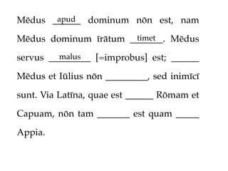 apud
Mēdus ______ dominum nōn est, nam
                      timet
Mēdus dominum īrātum _______. Mēdus
         malus
servus _________ [=improbus] est; ______

Mēdus et Iūlius nōn _________, sed inimīcī

sunt. Via Latīna, quae est ______ Rōmam et

Capuam, nōn tam _______ est quam _____

Appia.
 