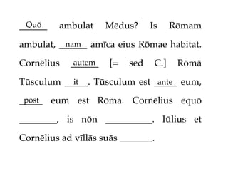 Quō
______   ambulat     Mēdus?     Is     Rōmam

ambulat, ______ amīca eius Rōmae habitat.
          nam

Cornēlius   ______
             autem   [=   sed    C.]    Rōmā

Tūsculum _____. Tūsculum est _____ eum,
           it                 ante

_____ eum est Rōma. Cornēlius equō
 post

________, is nōn __________. Iūlius et

Cornēlius ad vīllās suās _______.
 