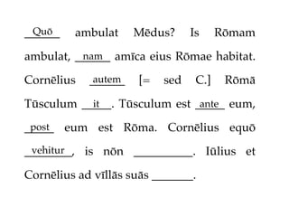 Quō
______   ambulat     Mēdus?     Is     Rōmam

ambulat, ______ amīca eius Rōmae habitat.
          nam

Cornēlius   ______
             autem   [=   sed    C.]    Rōmā

Tūsculum _____. Tūsculum est _____ eum,
           it                 ante

_____ eum est Rōma. Cornēlius equō
 post

 vehitur
________, is nōn __________. Iūlius et

Cornēlius ad vīllās suās _______.
 