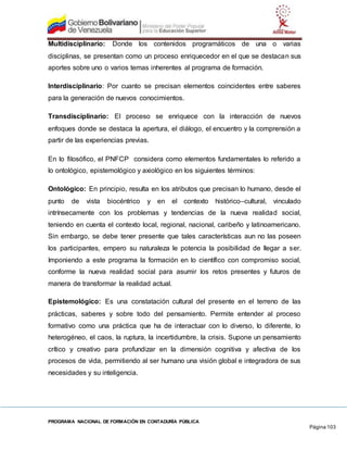 PROGRAMA NACIONAL DE FORMACIÓN EN CONTADURÍA PÚBLICA
Página 103
Multidisciplinario: Donde los contenidos programáticos de una o varias
disciplinas, se presentan como un proceso enriquecedor en el que se destacan sus
aportes sobre uno o varios temas inherentes al programa de formación.
Interdisciplinario: Por cuanto se precisan elementos coincidentes entre saberes
para la generación de nuevos conocimientos.
Transdisciplinario: El proceso se enriquece con la interacción de nuevos
enfoques donde se destaca la apertura, el diálogo, el encuentro y la comprensión a
partir de las experiencias previas.
En lo filosófico, el PNFCP considera como elementos fundamentales lo referido a
lo ontológico, epistemológico y axiológico en los siguientes términos:
Ontológico: En principio, resulta en los atributos que precisan lo humano, desde el
punto de vista biocéntrico y en el contexto histórico–cultural, vinculado
intrínsecamente con los problemas y tendencias de la nueva realidad social,
teniendo en cuenta el contexto local, regional, nacional, caribeño y latinoamericano.
Sin embargo, se debe tener presente que tales características aun no las poseen
los participantes, empero su naturaleza le potencia la posibilidad de llegar a ser.
Imponiendo a este programa la formación en lo científico con compromiso social,
conforme la nueva realidad social para asumir los retos presentes y futuros de
manera de transformar la realidad actual.
Epistemológico: Es una constatación cultural del presente en el terreno de las
prácticas, saberes y sobre todo del pensamiento. Permite entender al proceso
formativo como una práctica que ha de interactuar con lo diverso, lo diferente, lo
heterogéneo, el caos, la ruptura, la incertidumbre, la crisis. Supone un pensamiento
crítico y creativo para profundizar en la dimensión cognitiva y afectiva de los
procesos de vida, permitiendo al ser humano una visión global e integradora de sus
necesidades y su inteligencia.
 