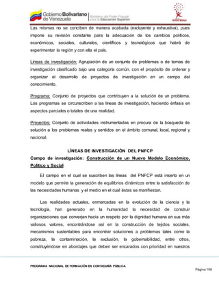 PROGRAMA NACIONAL DE FORMACIÓN EN CONTADURÍA PÚBLICA
Página 106
Las mismas no se conciben de manera acabada (excluyente y exhaustiva), pues
impone su revisión constante para la adecuación de los cambios políticos,
económicos, sociales, culturales, científicos y tecnológicos que habrá de
experimentar la región y con ella el país.
Líneas de investigación: Agrupación de un conjunto de problemas o de temas de
investigación clasificado bajo una categoría común, con el propósito de ordenar y
organizar el desarrollo de proyectos de investigación en un campo del
conocimiento.
Programa: Conjunto de proyectos que contribuyen a la solución de un problema.
Los programas se circunscriben a las líneas de investigación, haciendo énfasis en
aspectos parciales o totales de una realidad.
Proyectos: Conjunto de actividades instrumentadas en procura de la búsqueda de
solución a los problemas reales y sentidos en el ámbito comunal, local, regional y
nacional.
LÍNEAS DE INVESTIGACIÓN DEL PNFCP
Campo de investigación: Construcción de un Nuevo Modelo Económico,
Político y Social
El campo en el cual se suscriben las líneas del PNFCP está inserto en un
modelo que permite la generación de equilibrios dinámicos entre la satisfacción de
las necesidades humanas y el medio en el cual éstas se manifiestan.
Las realidades actuales, enmarcadas en la evolución de la ciencia y la
tecnología, han generado en la humanidad la necesidad de construir
organizaciones que converjan hacia un respeto por la dignidad humana en sus más
valiosos valores, encontrándose así en la construcción de tejidos sociales,
mecanismos sustentables para encontrar soluciones a problemas tales como la
pobreza, la contaminación, la exclusión, la gobernabilidad, entre otros,
constituyéndose en abordajes que deben ser encarados con prioridad en nuestros
 