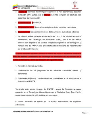 PROGRAMA NACIONAL DE FORMACIÓN EN CONTADURÍA PÚBLICA
Página 11
3. Diseño de las líneas de investigación con base al Plan Económico y Social de
la Nación (2007-2013) para el PNFCP Además se fijaron los objetivos para
cada línea de investigación.
4. Fundamentación del PNFCP.
5. Programación sobre los cuadros sinópticos de las unidades curriculares.
6. Elaboración de los cuadros sinópticos de las unidades curriculares y talleres
7. Se acordó realizar próxima reunión los días 16 y 17 de abril en el Instituto
Universitario de Tecnología de Maracaibo (IUTM), con el fin de unificar
criterios con respecto a los cuadros sinópticos asignados a los tecnológicos, y
revisión final del PNFCP para presentarlo ante el Ministerio del Poder Popular
de la Educación Superior
El tercer encuentro de esta Comisión se realizó del 16 al 17 de abril de 2009 en la
sede del Instituto Universitario de Tecnología de Maracaibo (IUTM) Ubicado en la
ciudad de Maracaibo, donde se realizaron las siguientes tareas:
1. Revisión de la malla curricular.
2. Conformación de los programas de las unidades curriculares, talleres y
seminarios.
3. Culminando la jornada con la entrega de credenciales a los Miembros de la
Comisión del PNFCP.
Terminada esta tercera jornada del PNFCP acordó la Comisión un cuarto
encuentro en el Tecnológico Alonso Gamero en la Ciudad de Coro, Edo. Falcón.
A realizarse los días 28 y 29 de Mayo en esa ciudad.
El cuarto encuentro se realizó en el IUTAG, realizándose las siguientes
actividades
 