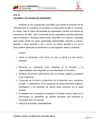 PROGRAMA NACIONAL DE FORMACIÓN EN CONTADURÍA PÚBLICA
Página 111
PTO 14
VALORES Y ACTITUDES DEL EGRESADO
Partiendo de las concepciones curriculares que orientan la formación de los
individuos para la convivencia en sociedad y su desempeño en ella, la formación,
se realiza bajo el criterio del desarrollo de capacidades humanas que aborda las
dimensiones del SER para el desarrollo de las capacidades humanas (desarrollo
lógico–matemático, desarrollo verbal–escrito, desarrollo socio–afectivo y desarrollo
psico–motor) desde los cuatro aprendizajes fundamentales: aprender a conocer,
aprender a hacer, aprender a vivir y convivir, en síntesis aprender a ser, por lo
tanto nuestros egresados se identificaran con los siguientes valores y actitudes:
Valores:
 Valora la democracia como forma de vida, la justicia y la paz social y
personal.
 Reconoce su importancia como integrante de la sociedad y su
responsabilidad como integrante en la transformación de la misma.
 Mantiene una posición crítica ante la vida, se interesa, respeta y comprende
a sus congéneres.
 Consciente de la misión y compromiso con el desarrollo socio- económico
del país y Latinoamérica, de la insurgencia de nuevos escenarios políticos y
tecnológicos y del desarrollo de valores éticos cónsonos con la nueva
realidad
 Conscientes de la necesidad de fortalecer el bienestar social a través de su
participación en actividades de carácter asociativo que favorezcan la
comunidad local y/o nacional.
 Aprecia la diversidad y multiculturalidad.
 