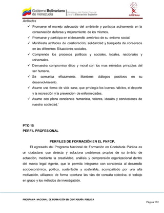 PROGRAMA NACIONAL DE FORMACIÓN EN CONTADURÍA PÚBLICA
Página 112
Actitudes
 Promueve el manejo adecuado del ambiente y participa activamente en la
conservación defensa y mejoramiento de los mismos.
 Promueve y participa en el desarrollo armónico de su entorno social.
 Manifiesta actitudes de colaboración, solidaridad y búsqueda de consensos
en las diferentes Situaciones sociales.
 Comprende los procesos políticos y sociales, locales, nacionales y
universales.
 Demuestra compromiso ético y moral con los mas elevados principios del
ser humano.
 Se comunica eficazmente. Mantiene diálogos positivos en su
desenvolvimiento.
 Asume una forma de vida sana, que privilegia los buenos hábitos, el deporte
y la recreación y la prevención de enfermedades.
 Asume con plena conciencia humanista, valores, ideales y convicciones de
nuestra sociedad.´
PTO 15
PERFIL PROFESIONAL
PERFILES DE FORMACIÓN EN EL PNFCP.
El egresado del Programa Nacional de Formación en Contaduría Pública es
un ciudadano que detecta y soluciona problemas propios de su ámbito de
actuación, mediante la creatividad, análisis y comprensión organizacional dentro
del marco legal vigente, que le permita integrarse con conciencia al desarrollo
socioeconómico, político, sustentable y sostenible, acompañado por una alta
motivación, utilizando de forma oportuna las vías de consulta colectiva, el trabajo
en grupo y los métodos de investigación.
 