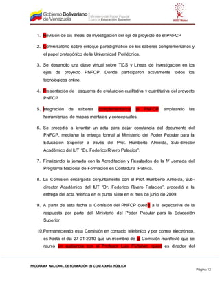 PROGRAMA NACIONAL DE FORMACIÓN EN CONTADURÍA PÚBLICA
Página 12
1. Revisión de las líneas de investigación del eje de proyecto de el PNFCP
2. Conversatorio sobre enfoque paradigmático de los saberes complementarios y
el papel protagónico de la Universidad Politécnica.
3. Se desarrollo una clase virtual sobre TICS y Líneas de Investigación en los
ejes de proyecto PNFCP. Donde participaron activamente todos los
tecnológicos online.
4. Presentación de esquema de evaluación cualitativa y cuantitativa del proyecto
PNFCP
5. Integración de saberes complementarios al PNFCP empleando las
herramientas de mapas mentales y conceptuales.
6. Se procedió a levantar un acta para dejar constancia del documento del
PNFCP, mediante la entrega formal al Ministerio del Poder Popular para la
Educación Superior a través del Prof. Humberto Almeida, Sub-director
Académico del IUT “Dr. Federico Rivero Palacios”.
7. Finalizando la jornada con la Acreditación y Resultados de la IV Jornada del
Programa Nacional de Formación en Contaduría Pública.
8. La Comisión encargada conjuntamente con el Prof. Humberto Almeida, Sub-
director Académico del IUT “Dr. Federico Rivero Palacios”, procedió a la
entrega del acta referida en el punto siete en el mes de junio de 2009.
9. A partir de esta fecha la Comisión del PNFCP quedó a la expectativa de la
respuesta por parte del Ministerio del Poder Popular para la Educación
Superior.
10.Permaneciendo esta Comisión en contacto telefónico y por correo electrónico,
es hasta el día 27-01-2010 que un miembro de la Comisión manifestó que se
reunió en audiencia con el Profesor Luis Peñalver, quien es director del
 