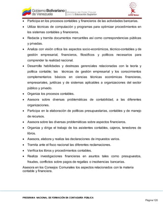 PROGRAMA NACIONAL DE FORMACIÓN EN CONTADURÍA PÚBLICA
Página 120
 Participa en los procesos contables y financieros de las actividades bancarias.
 Utiliza técnicas de computación y programas para optimizar procedimientos en
los sistemas contables y financieros.
 Redacta y tramita documentos mercantiles así como correspondencias públicas
y privadas.
 Analiza con visión crítica los aspectos socio-económicos, técnico-contables y de
gestión empresarial, financieros, filosóficos y políticos necesarios para
comprender la realidad nacional.
 Desarrolla habilidades y destrezas gerenciales relacionadas con la teoría y
política contable; las técnicas de gestión empresarial y los conocimientos
complementarios básicos en ciencias técnicas económicas financieras,
empresariales, jurídicas y de sistemas aplicables a organizaciones del sector
público y privado.
 Organiza los procesos contables.
 Asesora sobre diversas problemáticas de contabilidad, a las diferentes
organizaciones.
 Participa en la elaboración de políticas presupuestarias, contables y de manejo
de recursos.
 Asesora sobre las diversas problemáticas sobre aspectos financieros.
 Organiza y dirige el trabajo de los asistentes contables, cajeros, tenedores de
libros.
 Asesora, elabora y realiza las declaraciones de impuestos varios.
 Tramita ante el fisco nacional las diferentes reclamaciones.
 Verifica los libros y procedimientos contables.
 Realiza investigaciones financieras en asuntos tales como presupuestos,
fraudes, conflictos sobre pagos de regalías o insolvencias bancarias.
Asesora en los Consejos Comunales los aspectos relacionados con la materia
contable y financiera.
 