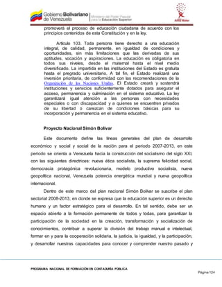 PROGRAMA NACIONAL DE FORMACIÓN EN CONTADURÍA PÚBLICA
Página 124
promoverá el proceso de educación ciudadana de acuerdo con los
principios contenidos de esta Constitución y en la ley.
Artículo 103. Toda persona tiene derecho a una educación
integral, de calidad, permanente, en igualdad de condiciones y
oportunidades, sin más limitaciones que las derivadas de sus
aptitudes, vocación y aspiraciones. La educación es obligatoria en
todos sus niveles, desde el maternal hasta el nivel medio
diversificado. La impartida en las instituciones del Estado es gratuita
hasta el pregrado universitario. A tal fin, el Estado realizará una
inversión prioritaria, de conformidad con las recomendaciones de la
Organización de las Naciones Unidas. El Estado creará y sostendrá
instituciones y servicios suficientemente dotados para asegurar el
acceso, permanencia y culminación en el sistema educativo. La ley
garantizará igual atención a las personas con necesidades
especiales o con discapacidad y a quienes se encuentren privados
de su libertad o carezcan de condiciones básicas para su
incorporación y permanencia en el sistema educativo.
Proyecto Nacional Simón Bolívar
Este documento define las líneas generales del plan de desarrollo
económico y social y social de la nación para el periodo 2007-2013, en este
periodo se orienta a Venezuela hacia la construcción del socialismo del siglo XXI,
con las siguientes directrices: nueva ética socialista, la suprema felicidad social,
democracia protagónica revolucionaria, modelo productivo socialista, nueva
geopolítica nacional, Venezuela potencia energética mundial y nueva geopolítica
internacional.
Dentro de este marco del plan nacional Simón Bolívar se suscribe el plan
sectorial 2008-2013, en donde se expresa que la educación superior es un derecho
humano y un factor estratégico para el desarrollo. En tal sentido, debe ser un
espacio abierto a la formación permanente de todos y todas, para garantizar la
participación de la sociedad en la creación, transformación y socialización de
conocimientos, contribuir a superar la división del trabajo manual e intelectual,
formar en y para la cooperación solidaria, la justicia, la igualdad, y la participación,
y desarrollar nuestras capacidades para conocer y comprender nuestro pasado y
 
