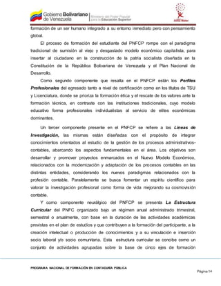 PROGRAMA NACIONAL DE FORMACIÓN EN CONTADURÍA PÚBLICA
Página 14
formación de un ser humano integrado a su entorno inmediato pero con pensamiento
global.
El proceso de formación del estudiante del PNFCP rompe con el paradigma
tradicional de sumisión al viejo y desgastado modelo económico capitalista, para
insertar al ciudadano en la construcción de la patria socialista diseñada en la
Constitución de la República Bolivariana de Venezuela y el Plan Nacional de
Desarrollo.
Como segundo componente que resalta en el PNFCP están los Perfiles
Profesionales del egresado tanto a nivel de certificación como en los títulos de TSU
y Licenciatura, donde se prioriza la formación ética y el rescate de los valores ante la
formación técnica, en contraste con las instituciones tradicionales, cuyo modelo
educativo forma profesionales individualistas al servicio de elites económicas
dominantes.
Un tercer componente presente en el PNFCP se refiere a las Líneas de
Investigación, las mismas están diseñadas con el propósito de integrar
conocimientos orientados al estudio de la gestión de los procesos administrativos-
contables, abarcando los aspectos fundamentales en el área. Los objetivos son
desarrollar y promover proyectos enmarcados en el Nuevo Modelo Económico,
relacionados con la modernización y adaptación de los procesos contables en las
distintas entidades, considerando los nuevos paradigmas relacionados con la
profesión contable. Paralelamente se busca fomentar un espíritu científico para
valorar la investigación profesional como forma de vida mejorando su cosmovisión
contable.
Y como componente neurálgico del PNFCP se presenta La Estructura
Curricular del PNFC organizado bajo un régimen anual administrado trimestral,
semestral o anualmente, con base en la duración de las actividades académicas
previstas en el plan de estudios y que contribuyen a la formación del participante, a la
creación intelectual o producción de conocimientos y a su vinculación e inserción
socio laboral y/o socio comunitaria. Esta estructura curricular se concibe como un
conjunto de actividades agrupadas sobre la base de cinco ejes de formación
 
