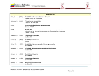 PROGRAMA NACIONAL DE FORMACIÓN EN CONTADURÍA PÚBLICA
Página 152
Referencias
Brito, J. (2007) Contabilidad Financiera Tomo I y Tomo II
Caracas:Centro de Contadores
Catacora, F. (1997) Principios de Contabilidad
Carfacas: Mc Graw Hill
FCCP Declaración de Principios de Contabilidad
Caracas.FVCCP
FCCP BA-VEN-NIF
Aplicación de las Normas Internacionales de Contabilidad en Venezuela
Caracas.FVCCP
Guajardo, G (2002) Contabilidad Financiera
Mc Graw Hill
Kieso, W. (2003) Contabilidad Intermedia
Noriega
Meigs, W. (2001) Contabilidad: La base para decisiones gerenciales
Mc Graw Hill
Minaburo, S (2000) El proceso de consolidación de estados financieros
Mc Graw Hill
Romero, J. (2000) Contabilidad Superior
Mc Graw Hill
Romero, J. (1998) Contabilidad Intermedia
Mc Graw Hill
Romero, J. (1999) Principios de Contabilidad
Mc Graw Hill
 