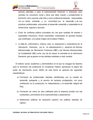 PROGRAMA NACIONAL DE FORMACIÓN EN CONTADURÍA PÚBLICA
Página 22
pericias judiciales o para el asesoramiento financiero a empresas; pero
carentes de conciencia moral y ética que debe revestir y complementar la
formación como persona ante todo y como profesional después, responsables
con su medio ambiente y su comunidad por el desarrollo y de sus
practicas profesionales, procurando el desarrollo sostenible y sustentable en el
ámbito local, regional y nacional.
 Crisis de confianza pública acumulada por una gran cantidad de eventos o
escándalos financieros, firmas importantes involucradas en grandes fraudes
que contribuyen a la actual imagen del Contador Público.
 La falta de uniformidad y criterios para la preparación y presentación de la
información financiera, por la no estandarización y adopción de Normas
Internacionales de Información Financiera (NIIF) y las Normas Internacionales
de Contabilidad (NIC) como una vía de reducir la asimetría en la información
financiera que se genera en las distintas entidades a nivel mundial.
El entorno social, académico y administrativo en el que se conjugan los factores
para la formación del profesional en Contaduría Pública reproducen la lógica del
poder de dominación (Lanz, 2008); de esta forma se aprecian las siguientes
características:
a) Formación de profesionales clasistas identificadas con un modelo de
desarrollo excluyente y al servicio de sectores privilegiados, con poca
contribución en la producción, la independencia y el desarrollo integral del
País.
b) Formación de mano de obra calificada para la empresa privada con raíz
conductista y promotoras de la improductividad y dependencia.
c) Instituciones públicas de educación superior con políticas clasistas de
ingreso.
 