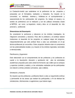 PROGRAMA NACIONAL DE FORMACIÓN EN CONTADURÍA PÚBLICA
Página 229
La Evaluación tendrá que sustentarse en la pertinencia de los proyectos y
propuestas por él formulados, realizados y motivados. Su impacto en la
comunidad, su habilidad, destreza y fortalezas en el acompañamiento y
asesoramiento de los participantes del programa. Su trabajo en equipo y su
sentido de pertenencia con la institución y con las políticas emanadas desde
el MPPES, así como su trayectoria moral y ética en el desarrollo de vida
personal y profesional.
Dimensiones del Desempeño
Se considerará la pertinencia y relevancia en los ámbitos investigativo, de
integración comunitaria y docencia. Para ello la profesora y el profesor deberá
involucrarse al desarrollo de los proyectos en cualquier etapa del programa,
independientemente que este profesor lleve a cabo sus actividades en el eje
técnico-profesional y/o sociocrítico. Estos proyectos deberán estar en consonancia
con las potencialidades locales y su impacto en los ámbitos regionales, nacionales
e internacionales.
Planificación y Supervisión
Está relacionado con el comportamiento de las profesoras y los profesores en
cuanto a la descripción, discusión y aprobación del plan de actividades
académicas propuesto para cada unidad de formación, eje o taller que se conduzca
y supervise (controle y evalúe) y a las actividades realizadas por los participantes
con relación a dichas unidades curriculares, ejes o talleres.
Orientación y Asesoría
Se requiere que las profesoras y profesores lleven a cabo un seguimiento continuo
y permanente de las tareas que realizan los participantes, a fin de efectuar las
orientaciones, informaciones o sugerencias a que hubiere lugar.
 