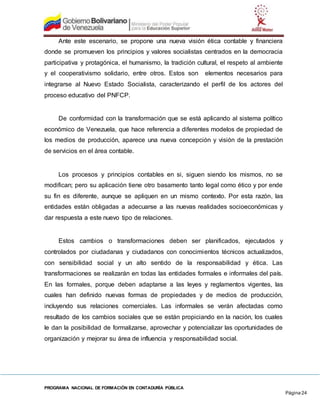 PROGRAMA NACIONAL DE FORMACIÓN EN CONTADURÍA PÚBLICA
Página 24
Ante este escenario, se propone una nueva visión ética contable y financiera
donde se promueven los principios y valores socialistas centrados en la democracia
participativa y protagónica, el humanismo, la tradición cultural, el respeto al ambiente
y el cooperativismo solidario, entre otros. Estos son elementos necesarios para
integrarse al Nuevo Estado Socialista, caracterizando el perfil de los actores del
proceso educativo del PNFCP.
De conformidad con la transformación que se está aplicando al sistema político
económico de Venezuela, que hace referencia a diferentes modelos de propiedad de
los medios de producción, aparece una nueva concepción y visión de la prestación
de servicios en el área contable.
Los procesos y principios contables en si, siguen siendo los mismos, no se
modifican; pero su aplicación tiene otro basamento tanto legal como ético y por ende
su fin es diferente, aunque se apliquen en un mismo contexto. Por esta razón, las
entidades están obligadas a adecuarse a las nuevas realidades socioeconómicas y
dar respuesta a este nuevo tipo de relaciones.
Estos cambios o transformaciones deben ser planificados, ejecutados y
controlados por ciudadanas y ciudadanos con conocimientos técnicos actualizados,
con sensibilidad social y un alto sentido de la responsabilidad y ética. Las
transformaciones se realizarán en todas las entidades formales e informales del país.
En las formales, porque deben adaptarse a las leyes y reglamentos vigentes, las
cuales han definido nuevas formas de propiedades y de medios de producción,
incluyendo sus relaciones comerciales. Las informales se verán afectadas como
resultado de los cambios sociales que se están propiciando en la nación, los cuales
le dan la posibilidad de formalizarse, aprovechar y potencializar las oportunidades de
organización y mejorar su área de influencia y responsabilidad social.
 