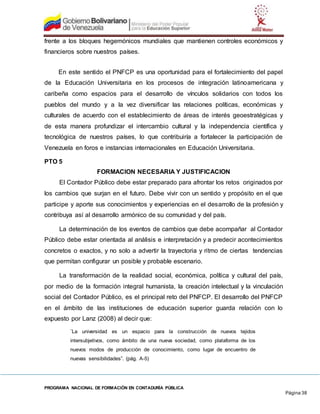 PROGRAMA NACIONAL DE FORMACIÓN EN CONTADURÍA PÚBLICA
Página 38
frente a los bloques hegemónicos mundiales que mantienen controles económicos y
financieros sobre nuestros países.
En este sentido el PNFCP es una oportunidad para el fortalecimiento del papel
de la Educación Universitaria en los procesos de integración latinoamericana y
caribeña como espacios para el desarrollo de vínculos solidarios con todos los
pueblos del mundo y a la vez diversificar las relaciones políticas, económicas y
culturales de acuerdo con el establecimiento de áreas de interés geoestratégicas y
de esta manera profundizar el intercambio cultural y la independencia científica y
tecnológica de nuestros países, lo que contribuiría a fortalecer la participación de
Venezuela en foros e instancias internacionales en Educación Universitaria.
PTO 5
FORMACION NECESARIA Y JUSTIFICACION
El Contador Público debe estar preparado para afrontar los retos originados por
los cambios que surjan en el futuro. Debe vivir con un sentido y propósito en el que
participe y aporte sus conocimientos y experiencias en el desarrollo de la profesión y
contribuya así al desarrollo armónico de su comunidad y del país.
La determinación de los eventos de cambios que debe acompañar al Contador
Público debe estar orientada al análisis e interpretación y a predecir acontecimientos
concretos o exactos, y no solo a advertir la trayectoria y ritmo de ciertas tendencias
que permitan configurar un posible y probable escenario.
La transformación de la realidad social, económica, política y cultural del país,
por medio de la formación integral humanista, la creación intelectual y la vinculación
social del Contador Público, es el principal reto del PNFCP. El desarrollo del PNFCP
en el ámbito de las instituciones de educación superior guarda relación con lo
expuesto por Lanz (2008) al decir que:
¨La universidad es un espacio para la construcción de nuevos tejidos
intersubjetivos, como ámbito de una nueva sociedad, como plataforma de los
nuevos modos de producción de conocimiento, como lugar de encuentro de
nuevas sensibilidades”. (pág. A-5)
 