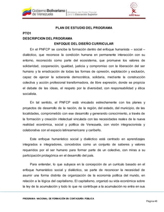 PROGRAMA NACIONAL DE FORMACIÓN EN CONTADURÍA PÚBLICA
Página 46
PLAN DE ESTUDIO DEL PROGRAMA
PTO1
DESCRIPCION DEL PROGRAMA
ENFOQUE DEL DISEÑO CURRICULAR
En el PNFCP se concibe la formación dentro del enfoque humanista – social –
dialéctico, que reconoce la condición humana en permanente interacción con su
entorno, reconocido como parte del ecosistema, que promueve los valores de
solidaridad, cooperación, igualdad, justicia y compromiso con la liberación del ser
humano y la erradicación de todas las formas de opresión, explotación y exclusión,
capaz de ejercer la soberanía democrática, solidaria, mediante la construcción
colectiva y acción profesional transformadora, de libre expresión, donde se propicia
el debate de las ideas, el respeto por la diversidad, con responsabilidad y ética
socialista.
En tal sentido, el PNFCP está vinculado estrechamente con los planes y
proyectos de desarrollo de la nación, de la región, del estado, del municipio, de las
localidades, comprometido con ese desarrollo y generando conocimiento, a través de
la formación y creación intelectual vinculada con las necesidades reales de la nueva
realidad económica, social y política de Venezuela, con visión integracionista y
colaborativa con el espacio latinoamericano y caribeño.
Este enfoque humanístico social y dialéctico está centrado en aprendizajes
integrados e integradores, concebidos como un conjunto de saberes y valores
requeridos por el ser humano para formar parte de un colectivo, con miras a su
participación protagónica en el desarrollo del país.
Para entender, lo que subyace en la concepción de un currículo basado en el
enfoque humanístico social y dialéctico, se parte de reconocer la necesidad de
asumir una forma distinta de organización de la economía política del mundo, en
relación a la lógica del capitalismo. El capitalismo, organizó su vida económica sobre
la ley de la acumulación y todo lo que no contribuye a la acumulación no entra en sus
 