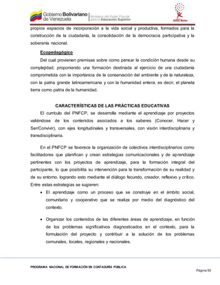 PROGRAMA NACIONAL DE FORMACIÓN EN CONTADURÍA PÚBLICA
Página 50
propios espacios de incorporación a la vida social y productiva, formados para la
construcción de la ciudadanía, la consolidación de la democracia participativa y la
soberanía nacional.
Ecopedagógico
Del cual provienen premisas sobre como pensar la condición humana desde su
complejidad, proponiendo una formación destinada al ejercicio de una ciudadanía
comprometida con la importancia de la conservación del ambiente y de la naturaleza,
con la patria grande latinoamericana y con la humanidad entera, es decir, el planeta
tierra como patria de la humanidad.
CARACTERÍSTICAS DE LAS PRÁCTICAS EDUCATIVAS
El currículo del PNFCP, se desarrolla mediante el aprendizaje por proyectos
valiéndose de los contenidos asociados a los saberes (Conocer, Hacer y
Ser/Convivir), con ejes longitudinales y transversales, con visión interdisciplinaria y
transdisciplinaria.
En el PNFCP se favorece la organización de colectivos interdisciplinarios como
facilitadores que planifican y crean estrategias comunicacionales y de aprendizaje
pertinentes con los proyectos de aprendizaje, para la formación integral del
participante, lo que posibilita su intervención para la transformación de su realidad y
de su entorno, logrando esto mediante el diálogo fecundo, creador, reflexivo y crítico.
Entre estas estrategias se sugieren:
 El aprendizaje como un proceso que se construye en el ámbito social,
comunitario y cooperativo que se realiza por medio del diagnóstico del
contexto.
 Organizar los contenidos de las diferentes áreas de aprendizaje, en función
de los problemas significativos diagnosticados en el contexto, para la
formulación del proyecto y contribuir a la solución de los problemas
comunales, locales, regionales y nacionales.
 