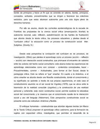 PROGRAMA NACIONAL DE FORMACIÓN EN CONTADURÍA PÚBLICA
Página 52
tiende de principios y hacia un fin que se concreta en valores, teorías, principios,
conceptos, actitudes, procedimientos que se dirigen a favorecer los colectivos
excluidos, para que estos alcancen autonomía para una vida digna plena de
derechos humanos.
Por ello se asume, desde las corrientes epistemológicas de la escuela de
Frankfurt; las propuestas de la ciencia social crítica (emancipación, libertad, la
autonomía racional, auto- reflexión, autoeliminación de las fuentes de frustración)
que aborda desde la teoría crítica, los procesos educativos y plantea desde el
“currículum crítico” la educación como un proceso de construcción social Inter.
Subjetiva. (Grundy S.)
Desde esta perspectiva la concepción del currículum es de procesos, de
investigación, (Elliot) que plantea el aprendizaje como un proceso (acción – reflexión
– acción) con interacción social constructiva, que promueve el encuentro de saberes
entre los actores del hecho social comunitario; este abarca todas las experiencias de
aprendizaje relacionadas como son: conocer – contenidos conceptuales, hacer –
Procedimentales, convivir – Actitudinales, para formar el Ser Social, desde la
pedagogía crítica. Esto se refiere al “que” enseñar. En cuanto a la didáctica, a el
cómo enseñar se aborda desde una filosofía constructivista, donde el conocimiento y
su significado se aprende a través de sus propias experiencias, en este caso el
constructivismo asumido es el ser social de Vigotsky (1978), que se ubica entre la
trasmisión de la realidad conocible (cognitivo) y la construcción de una realidad
personal y coherente; esta visión constructiva social, permite sostener la naturaleza
social del conocimiento y la creencia que el conocimiento resulta de la interacción
social y uso del lenguaje (Haberman). Esta perspectiva constructivista social se
presenta como una estructura dinámica y flexible.
El enfoque humanista – constructivista que abordan algunas teorías (en Marco
de la Teoría Crítica) proponen el aprendizaje crítico autónomo, para la formación de
sujetos con capacidad crítica, investigativa, que permitan el desarrollo de la
 