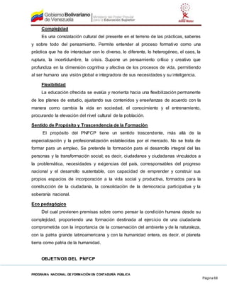 PROGRAMA NACIONAL DE FORMACIÓN EN CONTADURÍA PÚBLICA
Página 68
Complejidad
Es una constatación cultural del presente en el terreno de las prácticas, saberes
y sobre todo del pensamiento. Permite entender al proceso formativo como una
práctica que ha de interactuar con lo diverso, lo diferente, lo heterogéneo, el caos, la
ruptura, la incertidumbre, la crisis. Supone un pensamiento crítico y creativo que
profundiza en la dimensión cognitiva y afectiva de los procesos de vida, permitiendo
al ser humano una visión global e integradora de sus necesidades y su inteligencia.
Flexibilidad
La educación ofrecida se evalúa y reorienta hacia una flexibilización permanente
de los planes de estudio, ajustando sus contenidos y enseñanzas de acuerdo con la
manera como cambia la vida en sociedad, el conocimiento y el entrenamiento,
procurando la elevación del nivel cultural de la población.
Sentido de Propósito y Trascendencia de la Formación
El propósito del PNFCP tiene un sentido trascendente, más allá de la
especialización y la profesionalización establecidas por el mercado. No se trata de
formar para un empleo. Se pretende la formación para el desarrollo integral del las
personas y la transformación social; es decir, ciudadanos y ciudadanas vinculados a
la problemática, necesidades y exigencias del país, corresponsables del progreso
nacional y el desarrollo sustentable, con capacidad de emprender y construir sus
propios espacios de incorporación a la vida social y productiva, formados para la
construcción de la ciudadanía, la consolidación de la democracia participativa y la
soberanía nacional.
Eco pedagógico
Del cual provienen premisas sobre como pensar la condición humana desde su
complejidad, proponiendo una formación destinada al ejercicio de una ciudadanía
comprometida con la importancia de la conservación del ambiente y de la naturaleza,
con la patria grande latinoamericana y con la humanidad entera, es decir, el planeta
tierra como patria de la humanidad.
OBJETIVOS DEL PNFCP
 