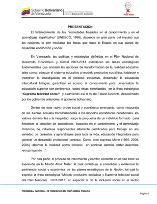 PROGRAMA NACIONAL DE FORMACIÓN EN CONTADURÍA PÚBLICA
Página 7
PRESENTACION
El fortalecimiento de las “sociedades basadas en el conocimiento y en el
aprendizaje significativo” (UNESCO, 1998), depende en gran parte del impulso que
las naciones le den mediante las líneas que trace el Estado en sus planes de
desarrollo económico y social.
En Venezuela, las políticas y estrategias definidas en el Plan Nacional de
Desarrollo Económico y Social 2007-2013 establecen las líneas estratégicas
fundamentales que orientan las acciones de transformación de la realidad educativa
tales como: adecuar el sistema educativo al modelo productivo socialista, fortalecer e
incentivar la investigación en el proceso educativo, desarrollar la educación
intercultural bilingüe, garantizar el acceso al conocimiento para universalizar la
educación superior con pertinencia, todas éstas sintetizadas en la línea estratégica
“Suprema felicidad social” y asumiendo así el rol de Estado Docente, desestimado
por los gobiernos anteriores al gobierno bolivariano.
Dentro de este nuevo orden social y económico emergente, como respuesta
de las fuerzas sociales transformadoras a los modelos económicos neoliberales, los
valores dominantes y la inequidad, surge la propuesta de un individuo formado para
fortalecer la creación de sociedades basadas en el conocimiento y el aprendizaje
dinámico, de individuos responsables altamente cualificados para trabajar en una
variedad de contextos y aprendizajes para toda la vida, educación integradora para
generar un desarrollo profesional continuo. Como bien expresa Morín (1995, 2000,
2006) “abordar la realidad como proceso en continuo cambio, orden-desorden-
reorganización…”.
Por otra parte, el proceso de crecimiento y cambio existente en el país tiene su
expresión en la Misión Alma Mater, la cual contribuye a consolidar y evidenciar la
pertinencia social y económica de los planes estratégicos de la Nación, tal cual lo
expresa la línea estratégica “Modelo productivo socialista y Suprema felicidad social
del Plan Nacional 2007-2013; en especial el de la inclusión social en el sector
 