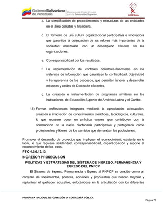 PROGRAMA NACIONAL DE FORMACIÓN EN CONTADURÍA PÚBLICA
Página 70
c. La simplificación de procedimientos y estructuras de las entidades
en el área contable y financiera.
d. El fomento de una cultura organizacional participativa e innovadora
que garantice la conjugación de los valores más importantes de la
sociedad venezolana con un desempeño eficiente de las
organizaciones.
e. Corresponsabilidad por los resultados.
f. La implementación de controles contables-financieros en los
sistemas de información que garanticen la confiabilidad, objetividad
y transparencia de los procesos, que permitan innovar y desarrollar
métodos y estilos de Dirección eficientes.
g. La creación e instrumentación de programas similares en las
Instituciones de Educación Superior de América Latina y el Caribe.
15) Formar profesionales integrales mediante la apropiación, adecuación,
creación e innovación de conocimientos científicos, tecnológicos, culturales,
lo que requiere poner en práctica valores que contribuyen con la
construcción de la nueva ciudadanía participativa y protagónica como
profesionales y líderes de los cambios que demandan las poblaciones.
Promover el desarrollo de proyectos que impliquen el reconocimiento existente en lo
local, lo que requiere solidaridad, corresponsabilidad, coparticipación y supone el
reconocimiento de los otros.
PTO 4,5,6,12,13
INGRESO Y PROSECUSION
POLÍTICAS Y ESTRATEGIAS DEL SISTEMA DE INGRESO, PERMANENCIA Y
EGRESO DEL PNFCP
El Sistema de Ingreso, Permanencia y Egreso al PNFCP se concibe como un
conjunto de lineamientos, políticas, acciones y propuestas que buscan mejorar y
replantear el quehacer educativo, enfocándose en la articulación con los diferentes
 