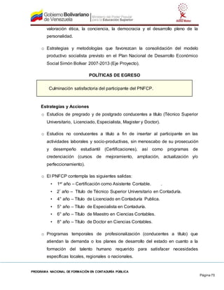 PROGRAMA NACIONAL DE FORMACIÓN EN CONTADURÍA PÚBLICA
Página 75
valoración ética, la conciencia, la democracia y el desarrollo pleno de la
personalidad.
o Estrategias y metodologías que favorezcan la consolidación del modelo
productivo socialista previsto en el Plan Nacional de Desarrollo Económico
Social Simón Bolívar 2007-2013 (Eje Proyecto).
POLÍTICAS DE EGRESO
Culminación satisfactoria del participante del PNFCP.
Estrategias y Acciones
o Estudios de pregrado y de postgrado conducentes a título (Técnico Superior
Universitario, Licenciado, Especialista, Magister y Doctor).
o Estudios no conducentes a título a fin de insertar al participante en las
actividades laborales y socio-productivas, sin menoscabo de su prosecución
y desempeño estudiantil (Certificaciones), así como programas de
credenciación (cursos de mejoramiento, ampliación, actualización y/o
perfeccionamiento).
o El PNFCP contempla las siguientes salidas:
• 1er año – Certificación como Asistente Contable. .
• 2° año – Título de Técnico Superior Universitario en Contaduría.
• 4° año – Título de Licenciado en Contaduría Publica.
• 5° año – Título de Especialista en Contaduría.
• 6° año – Título de Maestro en Ciencias Contables.
• 8° año – Título de Doctor en Ciencias Contables.
o Programas temporales de profesionalización (conducentes a título) que
atiendan la demanda o los planes de desarrollo del estado en cuanto a la
formación del talento humano requerido para satisfacer necesidades
específicas locales, regionales o nacionales.
 