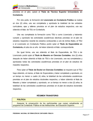 PROGRAMA NACIONAL DE FORMACIÓN EN CONTADURÍA PÚBLICA
Página 77
previstos en el plan, optará al Título de Técnico Superior Universitario en
Contaduría.
Por otra parte, la formación del Licenciado en Contaduría Publica se realiza
en dos (2) años, una vez completada y aprobada la totalidad de las unidades
curriculares, ejes y talleres previstos en el plan de estudios respectivo, una vez
obtenido el título de TSU en Contaduría.
Una vez completada la formación como TSU o como Licenciado y habiendo
cursado y aprobado las actividades académicas electivas previstas en el plan de
estudios respectivo durante los estudios conducentes a uno de dichos títulos, el TSU
o el Licenciado en Contaduría Pública podrá optar al Título de Especialista en
Contaduría, al cabo de un año de haber obtenido el título correspondiente.
De igual forma, una vez obtenido el título de Especialista, de TSU o de
Licenciado podrá optar al Título de Maestro en Ciencias Contables, dos (2) años
después de haber obtenido el título de TSU o de Licenciado, una vez completadas y
aprobadas todas las actividades académicas previstas en el plan de estudios de
maestría respectivo.
Para optar al Título de Doctor en Ciencias Contables se requiere que el TSU
haya obtenido, al menos, el título de Especialista y haber completado y aprobado, en
un tiempo no menor a cuatro (4) años, la totalidad de las actividades académicas
previstas en el plan de estudios doctorales respectivo, o haber obtenido el título de
Maestro y haber completado y aprobado, en un tiempo no menor a dos (2) años, la
totalidad de las actividades académicas previstas en el plan de estudios doctorales
respectivo.
RÉGIMEN TRANSITORIO
POLITICA
Asegurar la prosecución de los participantes que cursan actualmente un
programa de Contaduría Pública en las Instituciones de Educación Superior.
 