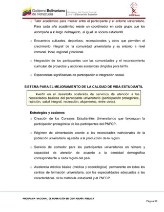 PROGRAMA NACIONAL DE FORMACIÓN EN CONTADURÍA PÚBLICA
Página 80
o Tutor académico para mediar entre el participante y el entorno universitario.
Para cada año académico existe un coordinador en cada grupo que los
acompaña a lo largo del trayecto, al igual un vocero estudiantil.
o Encuentros culturales, deportivos, recreacionales y otros que permiten el
crecimiento integral de la comunidad universitaria y su entorno a nivel
comunal, local, regional y nacional.
o Integración de los participantes con las comunidades y el reconocimiento
curricular de proyectos y acciones sostenidas dirigidas para tal fin.
o Experiencias significativas de participación e integración social.
SISTEMA PARA EL MEJORAMIENTO DE LA CALIDAD DE VIDA ESTUDIANTIL
Invertir en el desarrollo sostenido de servicios de atención a las
necesidades básicas del participante universitario (participación protagónica,
nutrición, salud integral, recreación, alojamiento, entre otros).
Estrategias y acciones
o Creación de los Consejos Estudiantiles Universitarios que favorezcan la
participación protagónica de los participantes del PNFCP.
o Régimen de alimentación acorde a las necesidades nutricionales de la
población universitaria ajustada a la producción de la región.
o Servicio de comedor para los participantes universitarios en número y
capacidad de atención de acuerdo a la densidad demográfica
correspondiente a cada región del país.
o Asistencia médica básica (médica y odontológica) permanente en todos los
centros de formación universitaria, con las especialidades adecuadas a las
características de la matricula estudiantil y al PNFCP.
 