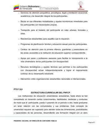 PROGRAMA NACIONAL DE FORMACIÓN EN CONTADURÍA PÚBLICA
Página 81
o Servicios de atención psiquiátrica, psicológica, legal y orientación vocacional,
académica y de desarrollo integral de los participantes.
o Becas en sus diferentes modalidades y ayudas económicas inmediatas para
los participantes con necesidades propias.
o Transporte para el traslado del participante en rutas urbanas, troncales y
otras.
o Residencias estudiantiles para aquellos que lo requieran.
o Programas de planificación familiar y educación sexual para los participantes.
o Centros de atención para la primera infancia, guarderías y preescolares en
las zonas accesibles a la institución de educación superior correspondiente.
o Apoyo por pares y profesores asesores para facilitar la incorporación a la
vida universitaria de los participantes con discapacidad.
o Recursos tecnológicos y ayudas técnicas que permitan a los participantes
con discapacidad actuar independientemente y lograr el mejoramiento
continuo de su desempeño estudiantil.
o Intercambio entre organizaciones estudiantiles nacionales e internacionales.
PTO 7,8,9
ESTRUCTURA CURRICULAR DEL PNFCP
Las instituciones de educación universitarias venezolanas, hasta ahora se han
concentrado en transmitir ciertos conocimientos, habilidades, destrezas y conductas
de modo que el participante, pueda ir pasando de un periodo a otro, hasta graduarse
sin tener relación con las comunidades y sus problemas. Este concepto de
universidad requiere ser superado para atender todas las dimensiones, posibilidades
y capacidades de las personas, desarrollando una formación integral con un claro
 