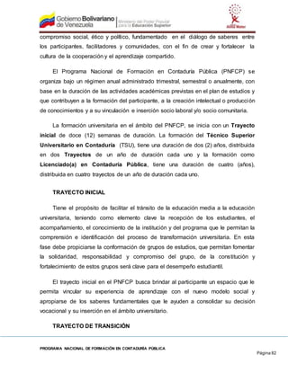 PROGRAMA NACIONAL DE FORMACIÓN EN CONTADURÍA PÚBLICA
Página 82
compromiso social, ético y político, fundamentado en el diálogo de saberes entre
los participantes, facilitadores y comunidades, con el fin de crear y fortalecer la
cultura de la cooperación y el aprendizaje compartido.
El Programa Nacional de Formación en Contaduría Pública (PNFCP) se
organiza bajo un régimen anual administrado trimestral, semestral o anualmente, con
base en la duración de las actividades académicas previstas en el plan de estudios y
que contribuyen a la formación del participante, a la creación intelectual o producción
de conocimientos y a su vinculación e inserción socio laboral y/o socio comunitaria.
La formación universitaria en el ámbito del PNFCP, se inicia con un Trayecto
inicial de doce (12) semanas de duración. La formación del Técnico Superior
Universitario en Contaduría (TSU), tiene una duración de dos (2) años, distribuida
en dos Trayectos de un año de duración cada uno y la formación como
Licenciado(a) en Contaduría Pública, tiene una duración de cuatro (años),
distribuida en cuatro trayectos de un año de duración cada uno.
TRAYECTO INICIAL
Tiene el propósito de facilitar el tránsito de la educación media a la educación
universitaria, teniendo como elemento clave la recepción de los estudiantes, el
acompañamiento, el conocimiento de la institución y del programa que le permitan la
comprensión e identificación del proceso de transformación universitaria. En esta
fase debe propiciarse la conformación de grupos de estudios, que permitan fomentar
la solidaridad, responsabilidad y compromiso del grupo, de la constitución y
fortalecimiento de estos grupos será clave para el desempeño estudiantil.
El trayecto inicial en el PNFCP busca brindar al participante un espacio que le
permita vincular su experiencia de aprendizaje con el nuevo modelo social y
apropiarse de los saberes fundamentales que le ayuden a consolidar su decisión
vocacional y su inserción en el ámbito universitario.
TRAYECTO DE TRANSICIÓN
 