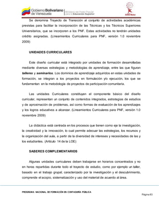 PROGRAMA NACIONAL DE FORMACIÓN EN CONTADURÍA PÚBLICA
Página 83
Se denomina Trayecto de Transición al conjunto de actividades académicas
previstas para facilitar la incorporación de las Técnicas y los Técnicos Superiores
Universitarios, que se incorporen a los PNF. Estas actividades no tendrán unidades
crédito asignadas. (Lineamientos Curriculares para PNF, versión 1.0 noviembre
2009)
UNIDADES CURRICULARES
Este diseño curricular está integrado por unidades de formación desarrolladas
mediante diversas estrategias y metodologías de aprendizaje, entre las que figuran
talleres y seminarios. Los dominios de aprendizaje adquiridos en estas unidades de
formación, se integran a los proyectos en formulación y/o ejecución, los que se
fundamentan en la metodología de proyectos de participación comunitaria.
Las unidades Curriculares constituyen el componente básico del diseño
curricular, representan un conjunto de contenidos integrados, estrategias de estudios
y de aproximación de problemas, así como formas de evaluación de los aprendizajes
y los logros educativos a alcanzar. (Lineamientos Curriculares para PNF, versión 1.0
noviembre 2009)
La didáctica está centrada en los procesos que tienen como eje la investigación,
la creatividad y la innovación, lo cual permite adecuar las estrategias, los recursos y
la organización del aula, a partir de la diversidad de intereses y necesidades de las y
los estudiantes. (Artículo 14 de la LOE)
SABERES COMPLEMENTARIOS
Algunas unidades curriculares deben trabajarse en horarios concentrados y no
en horas repartidas durante todo el trayecto de estudio, como por ejemplo un taller,
basado en el trabajo grupal, caracterizado por la investigación y el descubrimiento,
comprende el acopio, sistematización y uso del material de acuerdo al área.
 