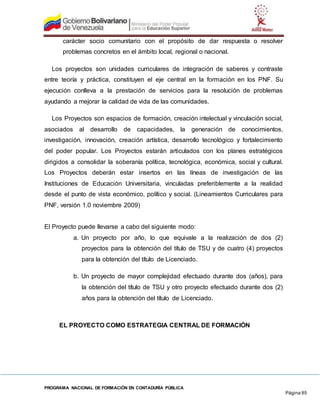 PROGRAMA NACIONAL DE FORMACIÓN EN CONTADURÍA PÚBLICA
Página 85
carácter socio comunitario con el propósito de dar respuesta o resolver
problemas concretos en el ámbito local, regional o nacional.
Los proyectos son unidades curriculares de integración de saberes y contraste
entre teoría y práctica, constituyen el eje central en la formación en los PNF. Su
ejecución conlleva a la prestación de servicios para la resolución de problemas
ayudando a mejorar la calidad de vida de las comunidades.
Los Proyectos son espacios de formación, creación intelectual y vinculación social,
asociados al desarrollo de capacidades, la generación de conocimientos,
investigación, innovación, creación artística, desarrollo tecnológico y fortalecimiento
del poder popular. Los Proyectos estarán articulados con los planes estratégicos
dirigidos a consolidar la soberanía política, tecnológica, económica, social y cultural.
Los Proyectos deberán estar insertos en las líneas de investigación de las
Instituciones de Educación Universitaria, vinculadas preferiblemente a la realidad
desde el punto de vista económico, político y social. (Lineamientos Curriculares para
PNF, versión 1.0 noviembre 2009)
El Proyecto puede llevarse a cabo del siguiente modo:
a. Un proyecto por año, lo que equivale a la realización de dos (2)
proyectos para la obtención del título de TSU y de cuatro (4) proyectos
para la obtención del título de Licenciado.
b. Un proyecto de mayor complejidad efectuado durante dos (años), para
la obtención del título de TSU y otro proyecto efectuado durante dos (2)
años para la obtención del título de Licenciado.
EL PROYECTO COMO ESTRATEGIA CENTRAL DE FORMACIÓN
 