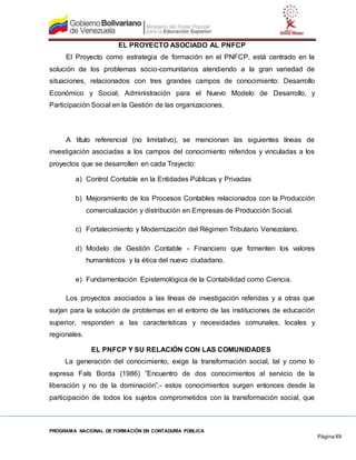 PROGRAMA NACIONAL DE FORMACIÓN EN CONTADURÍA PÚBLICA
Página 89
EL PROYECTO ASOCIADO AL PNFCP
El Proyecto como estrategia de formación en el PNFCP, está centrado en la
solución de los problemas socio-comunitarios atendiendo a la gran variedad de
situaciones, relacionados con tres grandes campos de conocimiento: Desarrollo
Económico y Social, Administración para el Nuevo Modelo de Desarrollo, y
Participación Social en la Gestión de las organizaciones.
A título referencial (no limitativo), se mencionan las siguientes líneas de
investigación asociadas a los campos del conocimiento referidos y vinculadas a los
proyectos que se desarrollen en cada Trayecto:
a) Control Contable en la Entidades Públicas y Privadas
b) Mejoramiento de los Procesos Contables relacionados con la Producción
comercialización y distribución en Empresas de Producción Social.
c) Fortalecimiento y Modernización del Régimen Tributario Venezolano.
d) Modelo de Gestión Contable - Financiero que fomenten los valores
humanísticos y la ética del nuevo ciudadano.
e) Fundamentación Epistemológica de la Contabilidad como Ciencia.
Los proyectos asociados a las líneas de investigación referidas y a otras que
surjan para la solución de problemas en el entorno de las instituciones de educación
superior, responden a las características y necesidades comunales, locales y
regionales.
EL PNFCP Y SU RELACIÓN CON LAS COMUNIDADES
La generación del conocimiento, exige la transformación social, tal y como lo
expresa Fals Borda (1986) ”Encuentro de dos conocimientos al servicio de la
liberación y no de la dominación”.- estos conocimientos surgen entonces desde la
participación de todos los sujetos comprometidos con la transformación social, que
 