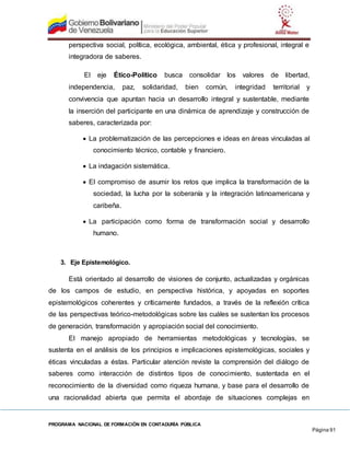 PROGRAMA NACIONAL DE FORMACIÓN EN CONTADURÍA PÚBLICA
Página 91
perspectiva social, política, ecológica, ambiental, ética y profesional, integral e
integradora de saberes.
El eje Ético-Político busca consolidar los valores de libertad,
independencia, paz, solidaridad, bien común, integridad territorial y
convivencia que apuntan hacia un desarrollo integral y sustentable, mediante
la inserción del participante en una dinámica de aprendizaje y construcción de
saberes, caracterizada por:
 La problematización de las percepciones e ideas en áreas vinculadas al
conocimiento técnico, contable y financiero.
 La indagación sistemática.
 El compromiso de asumir los retos que implica la transformación de la
sociedad, la lucha por la soberanía y la integración latinoamericana y
caribeña.
 La participación como forma de transformación social y desarrollo
humano.
3. Eje Epistemológico.
Está orientado al desarrollo de visiones de conjunto, actualizadas y orgánicas
de los campos de estudio, en perspectiva histórica, y apoyadas en soportes
epistemológicos coherentes y críticamente fundados, a través de la reflexión crítica
de las perspectivas teórico-metodológicas sobre las cuáles se sustentan los procesos
de generación, transformación y apropiación social del conocimiento.
El manejo apropiado de herramientas metodológicas y tecnologías, se
sustenta en el análisis de los principios e implicaciones epistemológicas, sociales y
éticas vinculadas a éstas. Particular atención reviste la comprensión del diálogo de
saberes como interacción de distintos tipos de conocimiento, sustentada en el
reconocimiento de la diversidad como riqueza humana, y base para el desarrollo de
una racionalidad abierta que permita el abordaje de situaciones complejas en
 