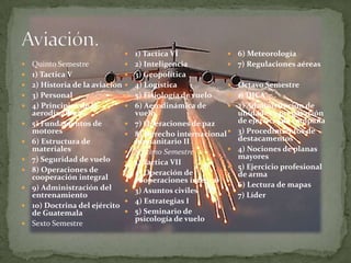     1) Tactica VI               6) Meteorología
   Quinto Semestre               2) Inteligencia             7) Regulaciones aéreas
   1) Tactica V                  3) Geopolítica
   2) Historia de la aviación    4) Logística                Octavo Semestre
   3) Personal                   5) Fisiología de vuelo      1) DICA
   4) Principios de la           6) Aerodinámica de          2) Administración de
    aerodinámica                   vuelo                        unidades y preparación
   5) Fundamentos de             7) Operaciones de paz        de ejercicio de campaña
    motores                       8) Derecho internacional    3) Procedimientos de
   6) Estructura de               humanitario II               destacamentos
    materiales                    Séptimo Semestre            4) Nociones de planas
   7) Seguridad de vuelo                                       mayores
                                  1) Tactica VII
   8) Operaciones de                                          5) Ejercicio profesional
                                  2) Operación de              de arma
    cooperación integral           cooperaciones integral
   9) Administración del                                      6) Lectura de mapas
                                  3) Asuntos civiles
    entrenamiento                                              7) Líder
                                  4) Estrategias I
   10) Doctrina del ejército
    de Guatemala                  5) Seminario de
                                   psicología de vuelo
   Sexto Semestre
 