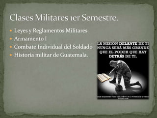  Leyes y Reglamentos Militares
 Armamento I
 Combate Individual del Soldado
 Historia militar de Guatemala.
 