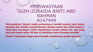 PENSWASTAAN
OLEH:ZURAIDA BINTI ABD
RAHMAN
A147449
Permasalahan: Sebuah majlis perbandaran hendak menaik taraf stesen
keretapi dan hendak manyatukannya dengan stesen bas. Akan tetapi ia
tiada dana kewangan untuk menjalankan projek sebesar itu. Apa yang
ada ialah tanah seluas 20 ekar di sekeliling stesen keretapi tersebut.
Soalan: Cadangkan bagai mana hendak menjalankan projek tersebut.
 