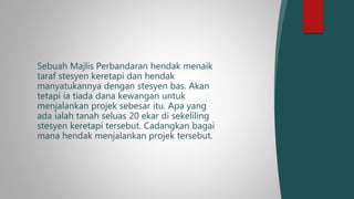 Sebuah Majlis Perbandaran hendak menaik
taraf stesyen keretapi dan hendak
manyatukannya dengan stesyen bas. Akan
tetapi ia tiada dana kewangan untuk
menjalankan projek sebesar itu. Apa yang
ada ialah tanah seluas 20 ekar di sekeliling
stesyen keretapi tersebut. Cadangkan bagai
mana hendak menjalankan projek tersebut.
 