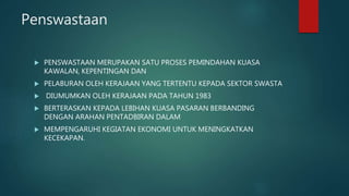 Penswastaan
 PENSWASTAAN MERUPAKAN SATU PROSES PEMINDAHAN KUASA
KAWALAN, KEPENTINGAN DAN
 PELABURAN OLEH KERAJAAN YANG TERTENTU KEPADA SEKTOR SWASTA
 DIUMUMKAN OLEH KERAJAAN PADA TAHUN 1983
 BERTERASKAN KEPADA LEBIHAN KUASA PASARAN BERBANDING
DENGAN ARAHAN PENTADBIRAN DALAM
 MEMPENGARUHI KEGIATAN EKONOMI UNTUK MENINGKATKAN
KECEKAPAN.
 