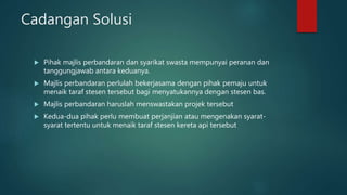 Cadangan Solusi
 Pihak majlis perbandaran dan syarikat swasta mempunyai peranan dan
tanggungjawab antara keduanya.
 Majlis perbandaran perlulah bekerjasama dengan pihak pemaju untuk
menaik taraf stesen tersebut bagi menyatukannya dengan stesen bas.
 Majlis perbandaran haruslah menswastakan projek tersebut
 Kedua-dua pihak perlu membuat perjanjian atau mengenakan syarat-
syarat tertentu untuk menaik taraf stesen kereta api tersebut
 