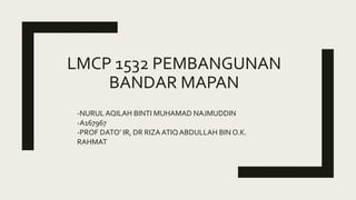 LMCP 1532 PEMBANGUNAN
BANDAR MAPAN
-NURUL AQILAH BINTI MUHAMAD NAJMUDDIN
-A167967
-PROF DATO’ IR, DR RIZA ATIQ ABDULLAH BIN O.K.
RAHMAT
 