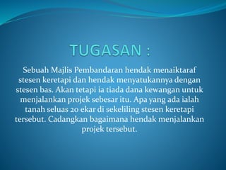 Sebuah Majlis Pembandaran hendak menaiktaraf
stesen keretapi dan hendak menyatukannya dengan
stesen bas. Akan tetapi ia tiada dana kewangan untuk
menjalankan projek sebesar itu. Apa yang ada ialah
tanah seluas 20 ekar di sekeliling stesen keretapi
tersebut. Cadangkan bagaimana hendak menjalankan
projek tersebut.
 