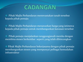  Pihak Majlis Perbandaran menswastakan tanah tersebut
kepada pihak pemaju
 Pihak Majlis Perbandaran menawarkan harga yang istimewa
kepada pihak pemaju untuk membangunkan kawasan tersebut
 Pihak pemaju menjalankan tanggungjawab mereka dengan
membina stesen berkembar seperti yang telah dibincangkan
 Pihak Majlis Perbandaran bekerjasama dengan pihak pemaju
membangunkan stesen yang mempunyai pelbagai kemudahan
infrastruktur
 