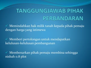  Memindahkan hak milik tanah kepada pihak pemaju
dengan harga yang istimewa
 Memberi pertolongan untuk mendapatkan
kelulusan-kelulusan pembangunan
 Membenarkan pihak pemaju membina sehingga
nisbah 0.8 plot
 